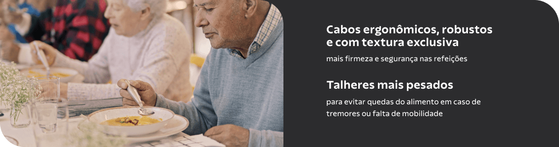 Cabos ergonômicos, robustos e com textura exclusiva. Mais firmeza e segurança nas refeições. Talheres mais pesados para evitar quedas do alimento em caso de tremores ou falta de mobilidade. 